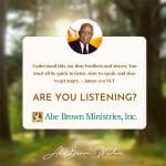 Abe Brown Wisdom - Understand this, my dear brothers and sisters You must all be quick to listen, slow to speak, and slow to get angry. James 1:19 NLT Are you Listening?